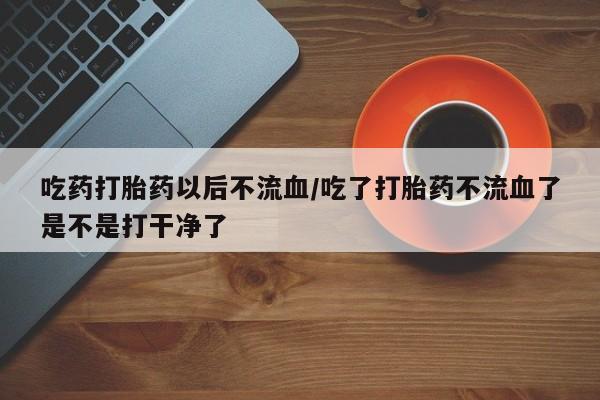 咨询购买正品米非司酮片吃药打胎药以后不流血/吃了打胎药不流血了是不是打干净了