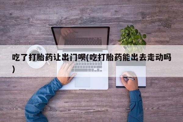 咨询购买正品米非司酮片吃了打胎药让出门呗(吃打胎药能出去走动吗)