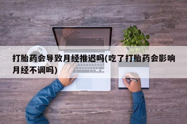 咨询购买正品米非司酮片打胎药会导致月经推迟吗(吃了打胎药会影响月经不调吗)