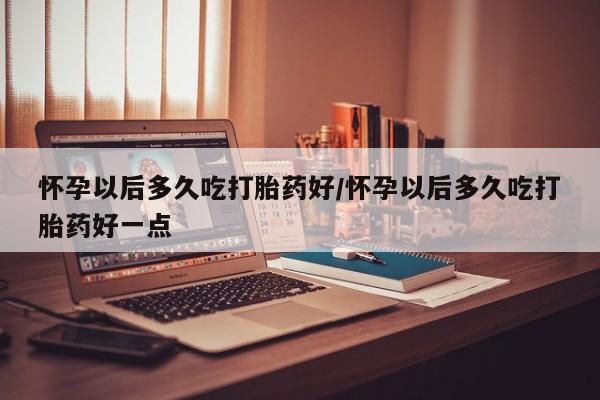 咨询购买正品米非司酮片怀孕以后多久吃打胎药好/怀孕以后多久吃打胎药好一点