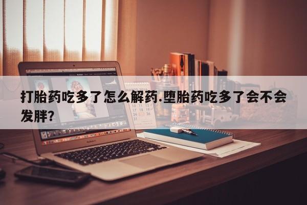 咨询购买正品米非司酮片打胎药吃多了怎么解药.堕胎药吃多了会不会发胖？