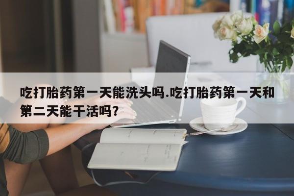 咨询购买正品米非司酮片吃打胎药第一天能洗头吗.吃打胎药第一天和第二天能干活吗？