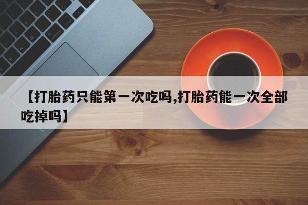 咨询购买正品米非司酮片【打胎药只能第一次吃吗,打胎药能一次全部吃掉吗】