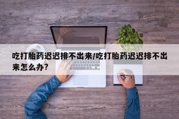 咨询购买正品米非司酮片吃打胎药迟迟排不出来/吃打胎药迟迟排不出来怎么办?