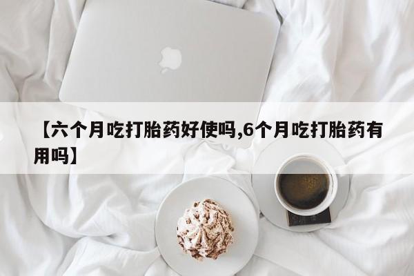 咨询购买正品米非司酮片【六个月吃打胎药好使吗,6个月吃打胎药有用吗】