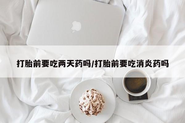 咨询购买正品米非司酮片打胎前要吃两天药吗/打胎前要吃消炎药吗
