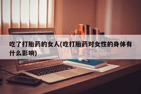 咨询购买正品米非司酮片吃了打胎药的女人(吃打胎药对女性的身体有什么影响)