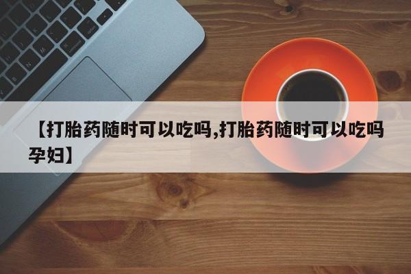 咨询购买正品米非司酮片【打胎药随时可以吃吗,打胎药随时可以吃吗孕妇】
