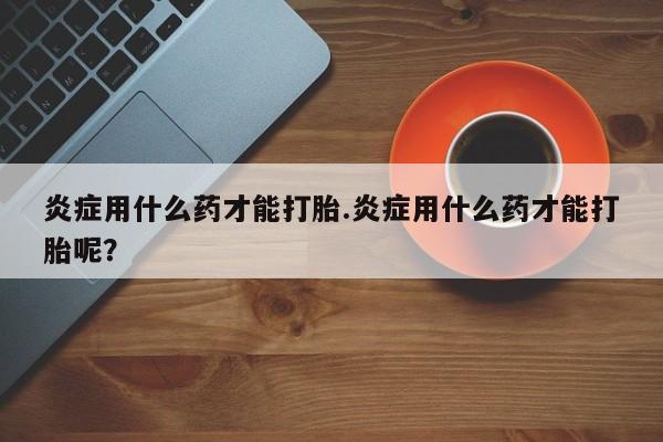 咨询购买正品米非司酮片炎症用什么药才能打胎.炎症用什么药才能打胎呢？