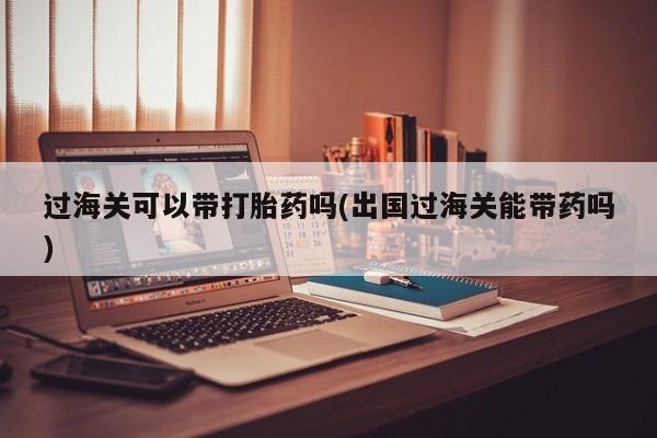 咨询购买正品米非司酮片过海关可以带打胎药吗(出国过海关能带药吗)