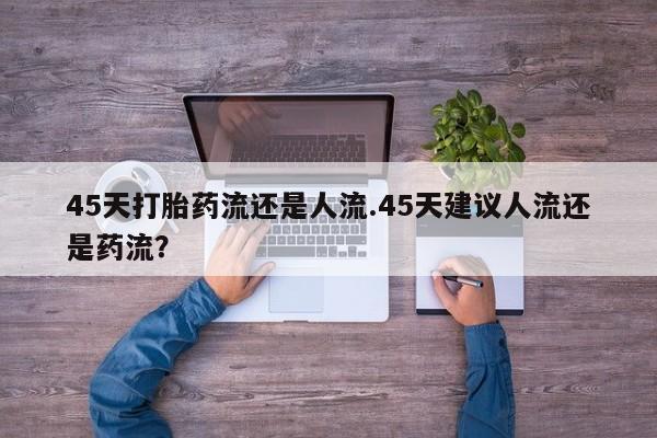 咨询购买正品米非司酮片45天打胎药流还是人流.45天建议人流还是药流？
