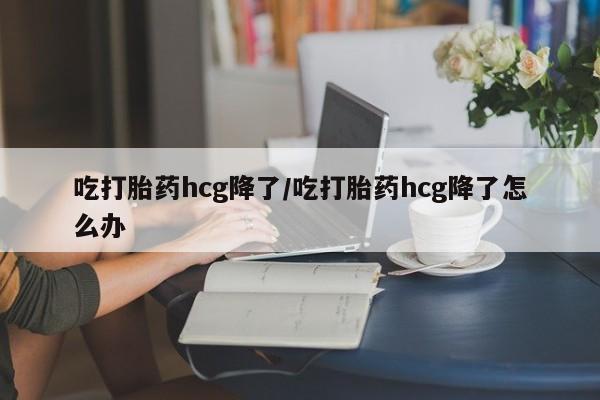 咨询购买正品米非司酮片吃打胎药hcg降了/吃打胎药hcg降了怎么办
