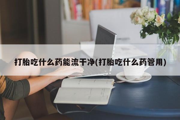 咨询购买正品米非司酮片打胎吃什么药能流干净(打胎吃什么药管用)