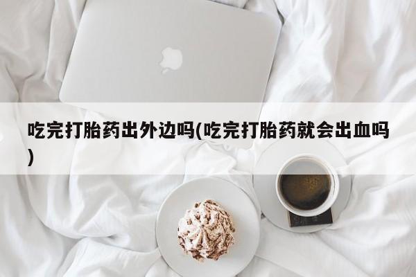 咨询购买正品米非司酮片吃完打胎药出外边吗(吃完打胎药就会出血吗)