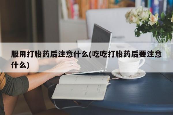 咨询购买正品米非司酮片服用打胎药后注意什么(吃吃打胎药后要注意什么)
