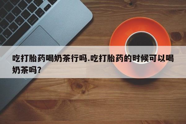 咨询购买正品米非司酮片吃打胎药喝奶茶行吗.吃打胎药的时候可以喝奶茶吗？