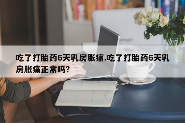 咨询购买正品米非司酮片吃了打胎药6天乳房胀痛.吃了打胎药6天乳房胀痛正常吗？