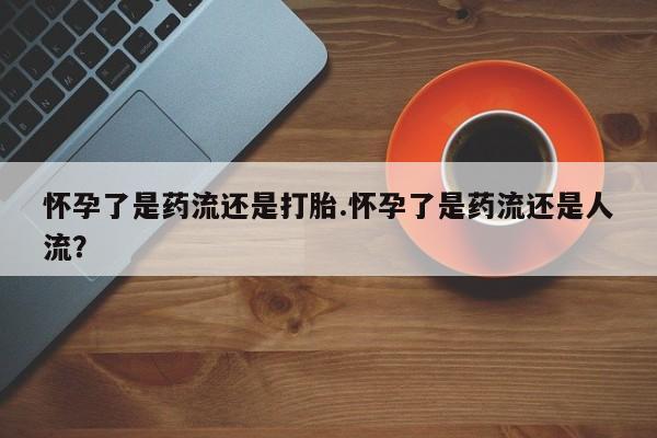 咨询购买正品米非司酮片怀孕了是药流还是打胎.怀孕了是药流还是人流？