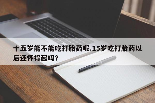 咨询购买正品米非司酮片十五岁能不能吃打胎药呢.15岁吃打胎药以后还怀得起吗？