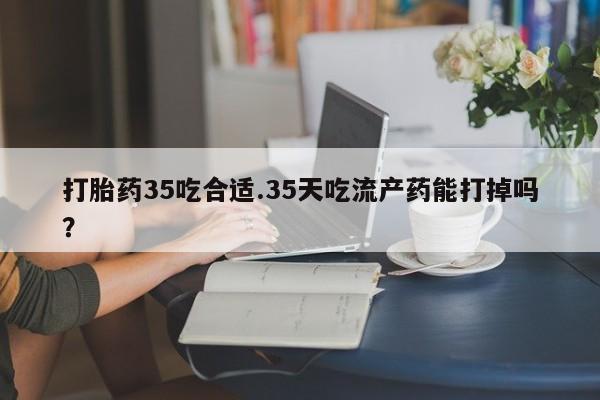 咨询购买正品米非司酮片打胎药35吃合适.35天吃流产药能打掉吗？