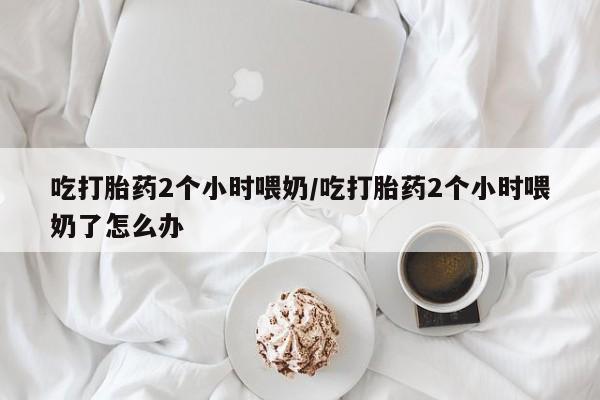 咨询购买正品米非司酮片吃打胎药2个小时喂奶/吃打胎药2个小时喂奶了怎么办