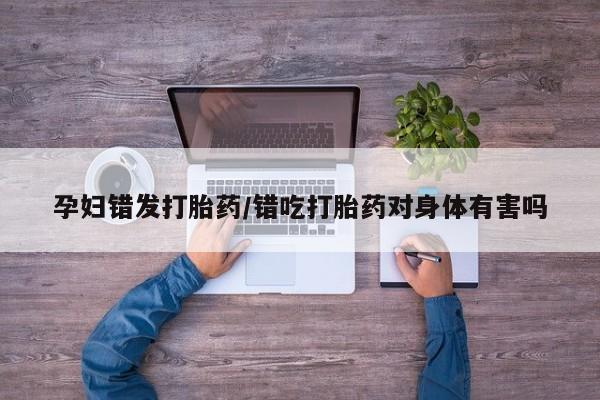 咨询购买正品米非司酮片孕妇错发打胎药/错吃打胎药对身体有害吗