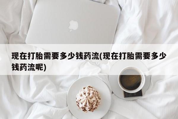 咨询购买正品米非司酮片现在打胎需要多少钱药流(现在打胎需要多少钱药流呢)