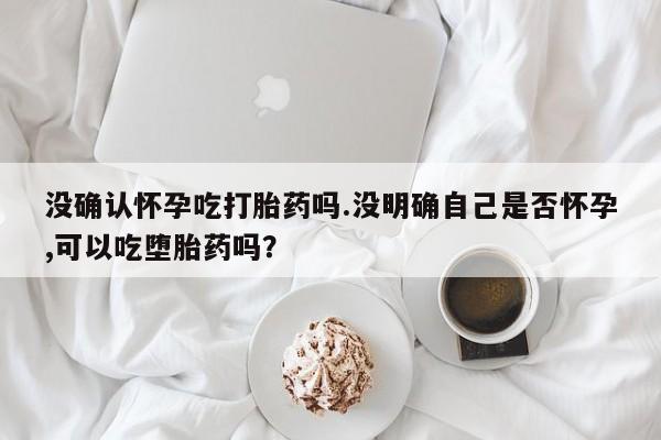 咨询购买正品米非司酮片没确认怀孕吃打胎药吗.没明确自己是否怀孕,可以吃堕胎药吗？
