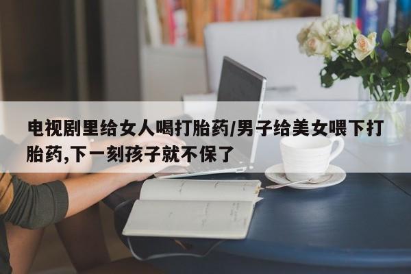 咨询购买正品米非司酮片电视剧里给女人喝打胎药/男子给美女喂下打胎药,下一刻孩子就不保了
