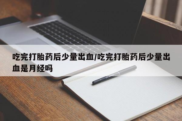 咨询购买正品米非司酮片吃完打胎药后少量出血/吃完打胎药后少量出血是月经吗