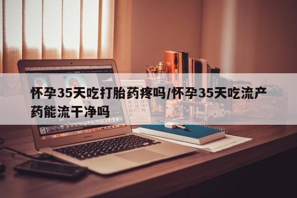 咨询购买正品米非司酮片怀孕35天吃打胎药疼吗/怀孕35天吃流产药能流干净吗
