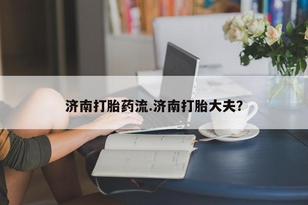 咨询购买正品米非司酮片济南打胎药流.济南打胎大夫？