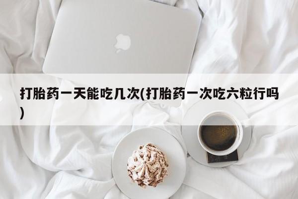 咨询购买正品米非司酮片打胎药一天能吃几次(打胎药一次吃六粒行吗)