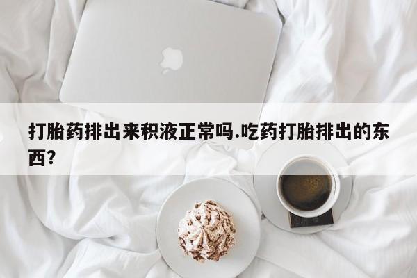 咨询购买正品米非司酮片打胎药排出来积液正常吗.吃药打胎排出的东西？