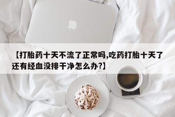 咨询购买正品米非司酮片【打胎药十天不流了正常吗,吃药打胎十天了还有经血没排干净怎么办?】