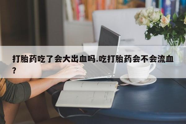 咨询购买正品米非司酮片打胎药吃了会大出血吗.吃打胎药会不会流血？
