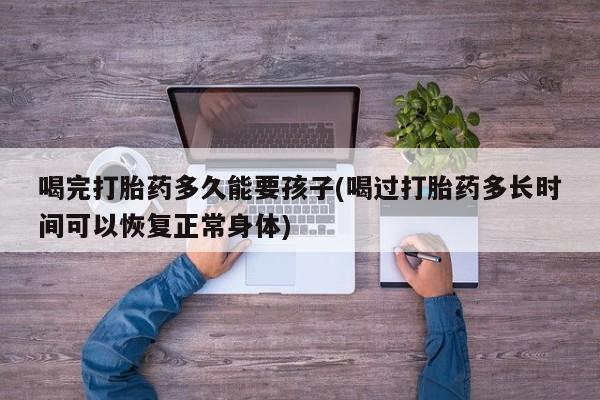 咨询购买正品米非司酮片喝完打胎药多久能要孩子(喝过打胎药多长时间可以恢复正常身体)