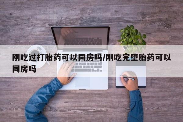 咨询购买正品米非司酮片刚吃过打胎药可以同房吗/刚吃完堕胎药可以同房吗
