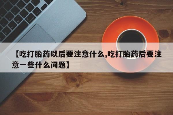 咨询购买正品米非司酮片【吃打胎药以后要注意什么,吃打胎药后要注意一些什么问题】