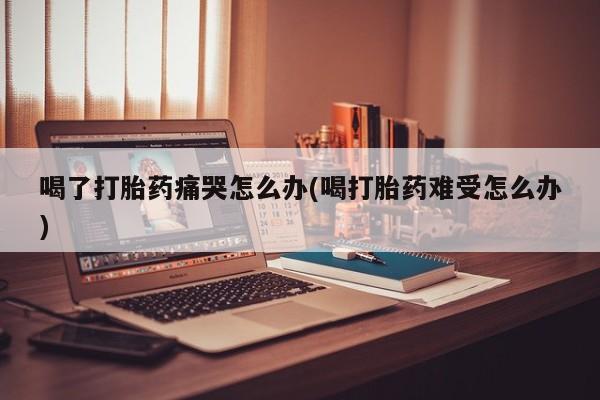 咨询购买正品米非司酮片喝了打胎药痛哭怎么办(喝打胎药难受怎么办)