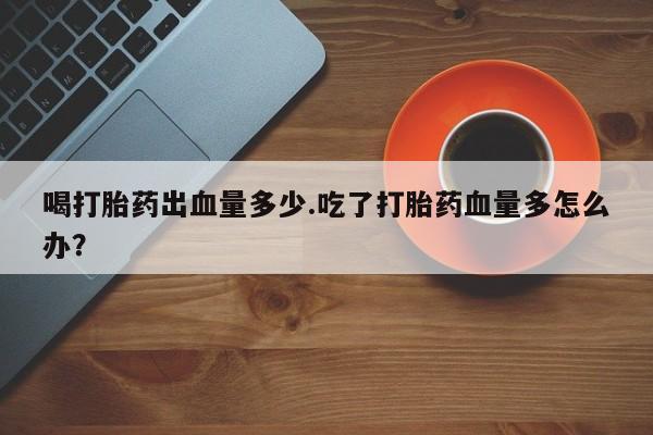 咨询购买正品米非司酮片喝打胎药出血量多少.吃了打胎药血量多怎么办？