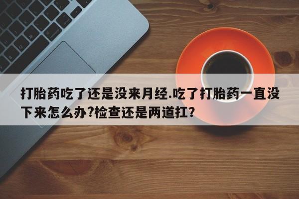 咨询购买正品米非司酮片打胎药吃了还是没来月经.吃了打胎药一直没下来怎么办?检查还是两道扛？