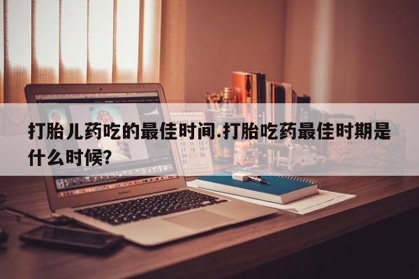 咨询购买正品米非司酮片打胎儿药吃的最佳时间.打胎吃药最佳时期是什么时候？