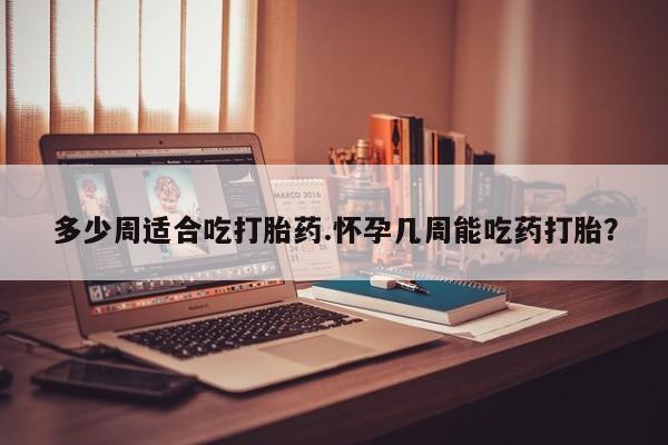 咨询购买正品米非司酮片多少周适合吃打胎药.怀孕几周能吃药打胎？