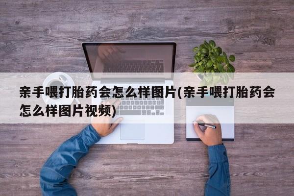 咨询购买正品米非司酮片亲手喂打胎药会怎么样图片(亲手喂打胎药会怎么样图片视频)