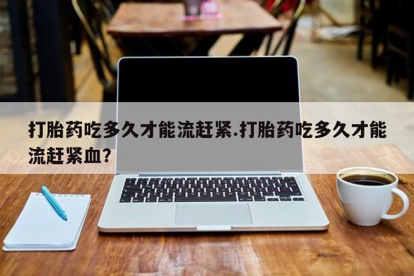 咨询购买正品米非司酮片打胎药吃多久才能流赶紧.打胎药吃多久才能流赶紧血？