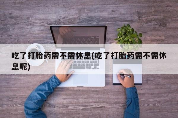 咨询购买正品米非司酮片吃了打胎药需不需休息(吃了打胎药需不需休息呢)