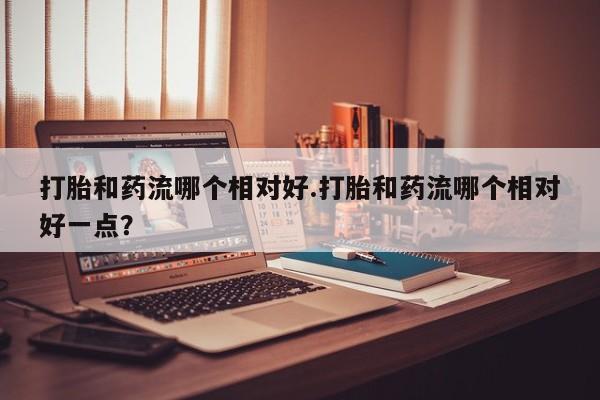 咨询购买正品米非司酮片打胎和药流哪个相对好.打胎和药流哪个相对好一点？