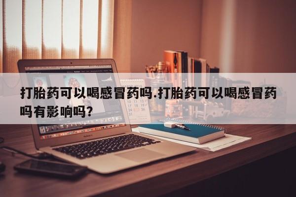 咨询购买正品米非司酮片打胎药可以喝感冒药吗.打胎药可以喝感冒药吗有影响吗？