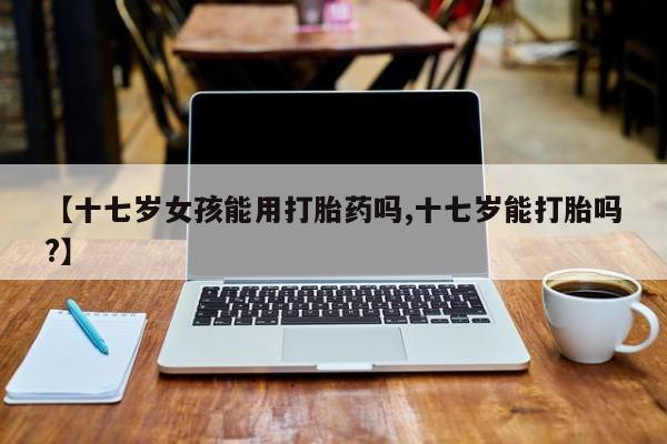 咨询购买正品米非司酮片【十七岁女孩能用打胎药吗,十七岁能打胎吗?】